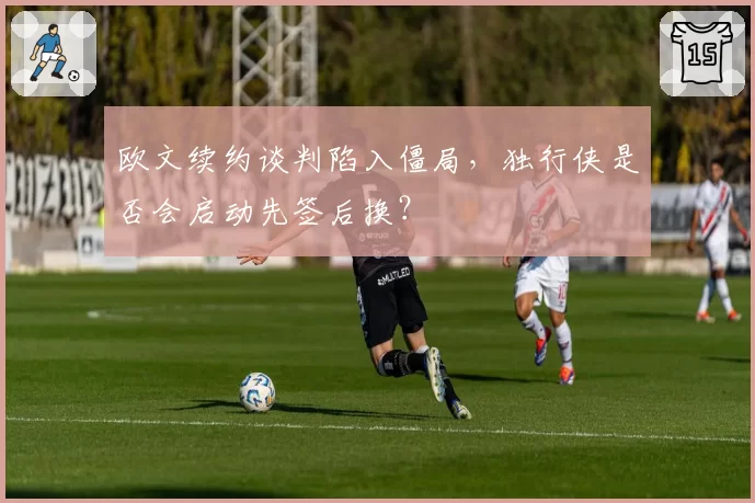 欧文续约谈判陷入僵局，独行侠是否会启动先签后换？