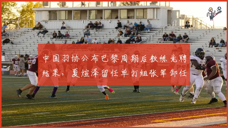 中国羽协公布巴黎周期后教练竞聘结果,夏煊泽留任单打组张军卸任双打组长