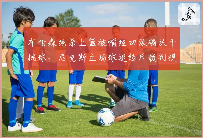 布伦森绝杀上篮被帽经回放确认干扰球，尼克斯主场球迷怒斥裁判视力堪忧？