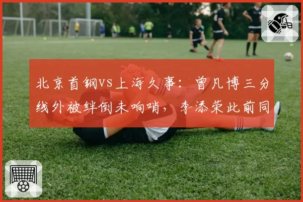 北京首钢vs上海久事：曾凡博三分线外被绊倒未响哨，李添荣此前同等接触却获三次罚球