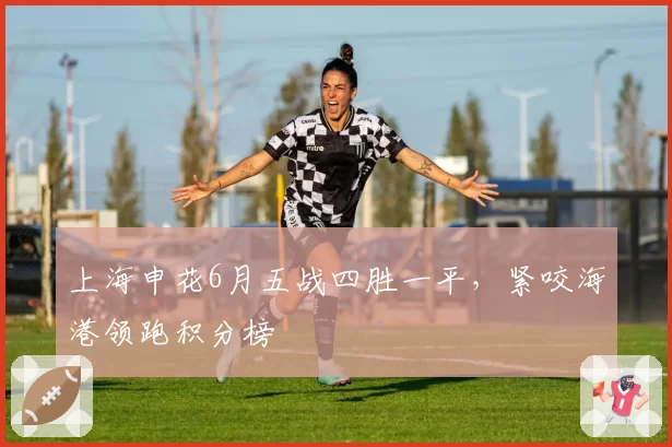 上海申花6月五战四胜一平，紧咬海港领跑积分榜
