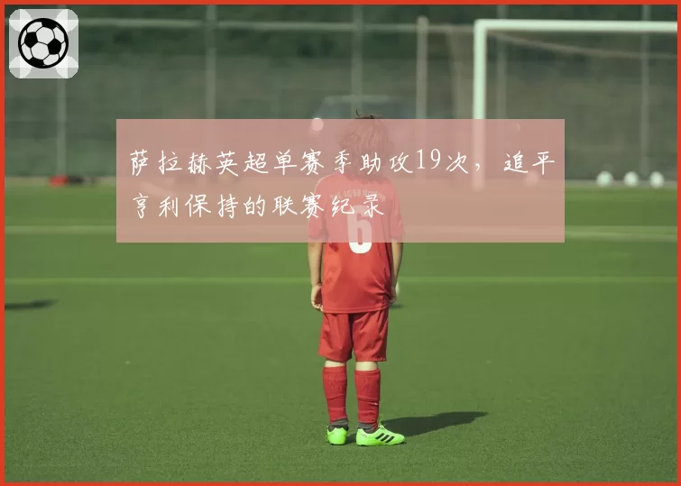 萨拉赫英超单赛季助攻19次，追平亨利保持的联赛纪录