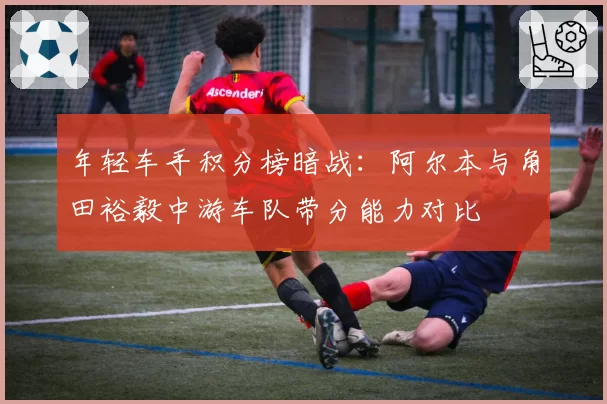 年轻车手积分榜暗战：阿尔本与角田裕毅中游车队带分能力对比