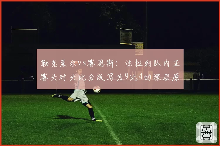 勒克莱尔vs赛恩斯：法拉利队内正赛头对头比分改写为9比4的深层原因