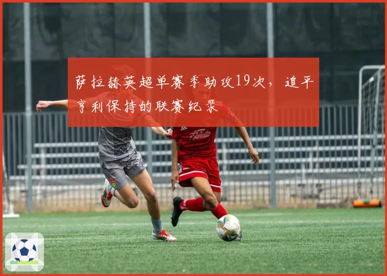 萨拉赫英超单赛季助攻19次，追平亨利保持的联赛纪录