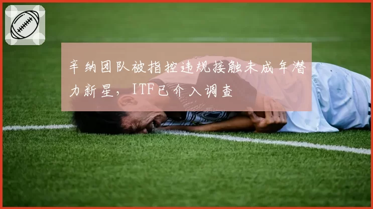 辛纳团队被指控违规接触未成年潜力新星，ITF已介入调查