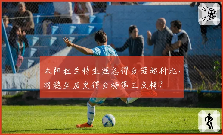 太阳杜兰特生涯总得分若超科比，将稳坐历史得分榜第三交椅？
