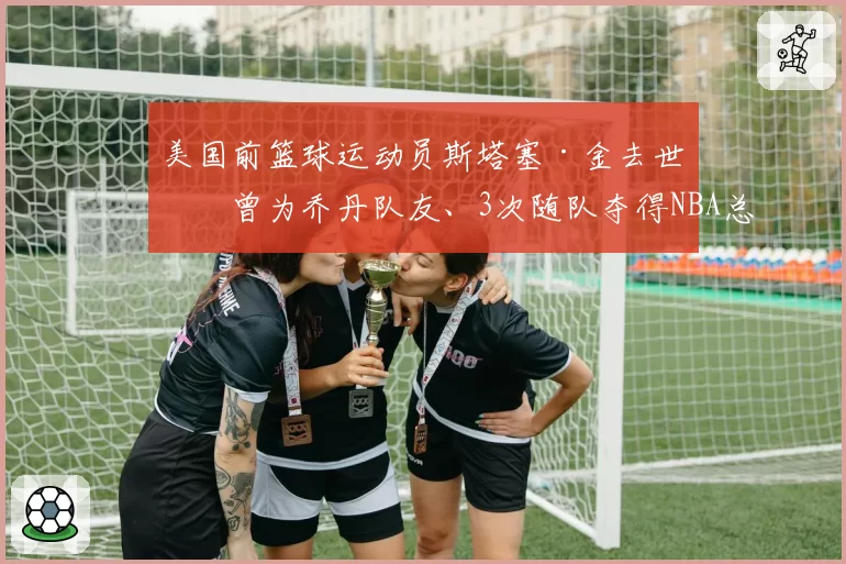 美国前篮球运动员斯塔塞·金去世，曾为乔丹队友、3次随队夺得NBA总冠军