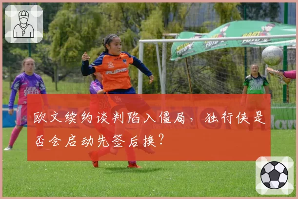 欧文续约谈判陷入僵局,独行侠是否会启动先签后换?