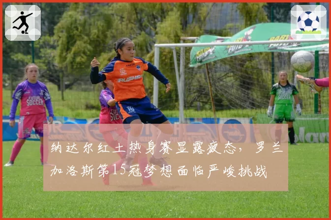 纳达尔红土热身赛显露疲态，罗兰加洛斯第15冠梦想面临严峻挑战