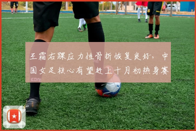 王霜右踝应力性骨折恢复良好，中国女足核心有望赶上十月初热身赛