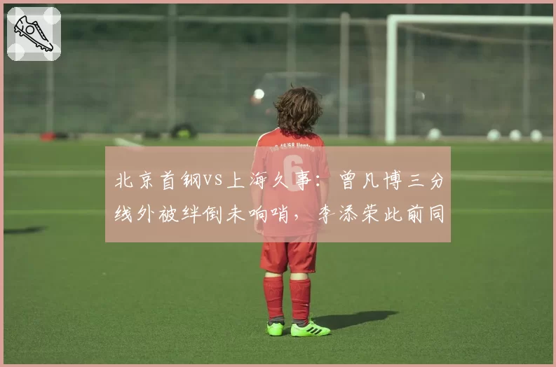 北京首钢vs上海久事：曾凡博三分线外被绊倒未响哨，李添荣此前同等接触却获三次罚球