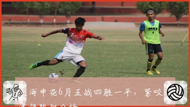 上海申花6月五战四胜一平，紧咬海港领跑积分榜