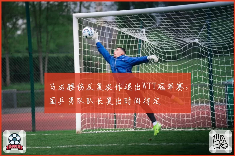 马龙腰伤反复发作退出WTT冠军赛，国乒男队队长复出时间待定