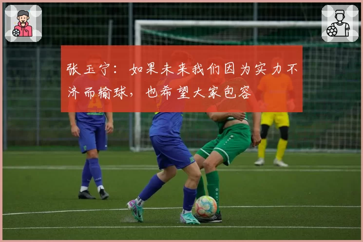 张玉宁：如果未来我们因为实力不济而输球，也希望大家包容