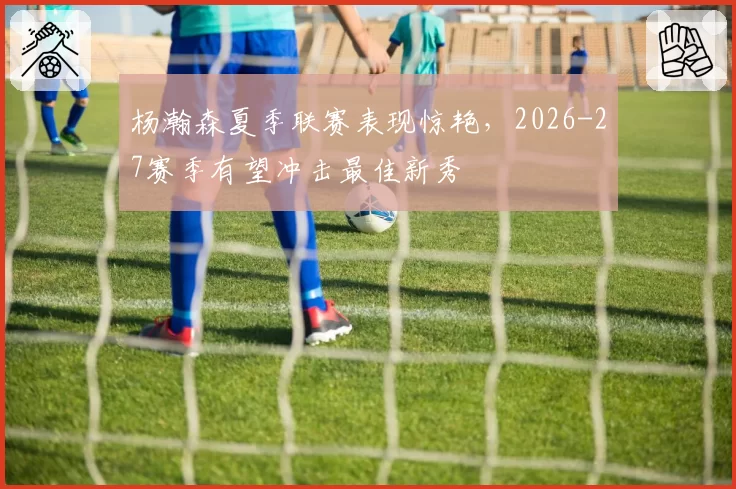 杨瀚森夏季联赛表现惊艳，2026-27赛季有望冲击最佳新秀