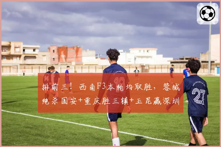 排前三!西南F3本轮均取胜,蓉城绝杀国安+重庆胜三镇+玉昆赢深圳