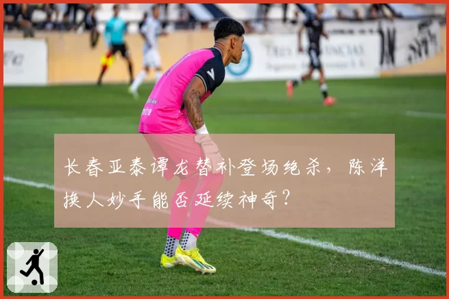 长春亚泰谭龙替补登场绝杀，陈洋换人妙手能否延续神奇？