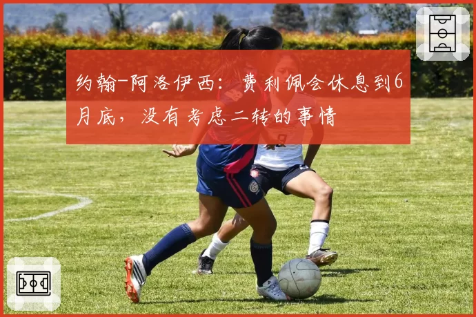 约翰-阿洛伊西:费利佩会休息到6月底,没有考虑二转的事情