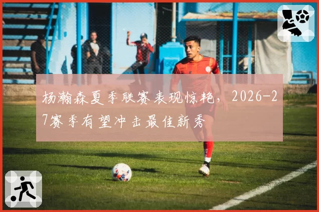 杨瀚森夏季联赛表现惊艳，2026-27赛季有望冲击最佳新秀