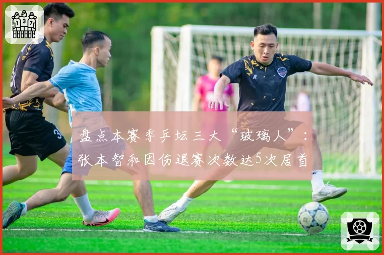 盘点本赛季乒坛三大“玻璃人”：张本智和因伤退赛次数达5次居首