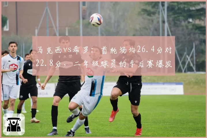马克西vs希罗：首轮场均26.4分对22.8分，二年级球员的季后赛爆发