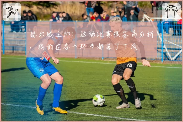 赫尔城主帅:这场比赛很容易分析,我们在各个环节都落了下风
