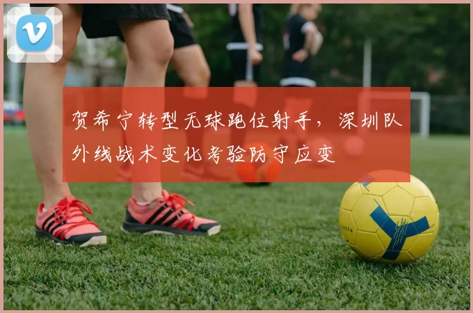 贺希宁转型无球跑位射手，深圳队外线战术变化考验防守应变