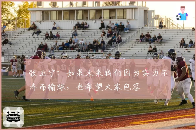 张玉宁:如果未来我们因为实力不济而输球,也希望大家包容