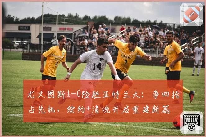 尤文图斯1-0险胜亚特兰大：争四抢占先机，续约+清洗开启重建新篇