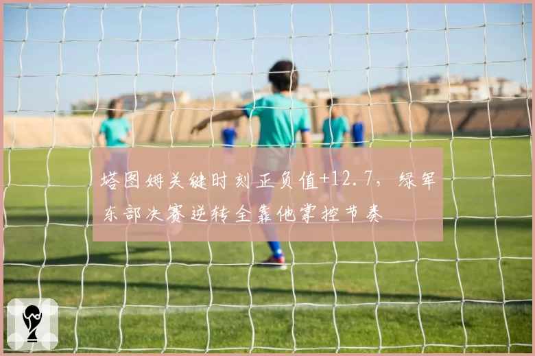 塔图姆关键时刻正负值+12.7，绿军东部决赛逆转全靠他掌控节奏