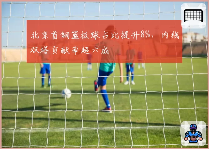北京首钢篮板球占比提升8%,内线双塔贡献率超六成