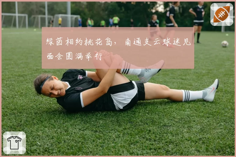 绿茵相约桃花岛，南通支云球迷见面会圆满举行