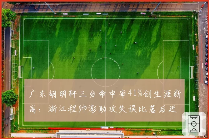 广东胡明轩三分命中率41%创生涯新高,浙江程帅澎助攻失误比落后近一倍