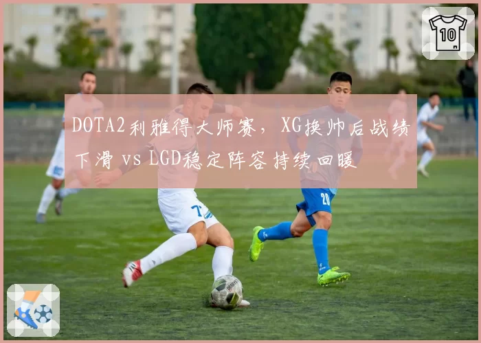 DOTA2利雅得大师赛,XG换帅后战绩下滑 vs LGD稳定阵容持续回暖