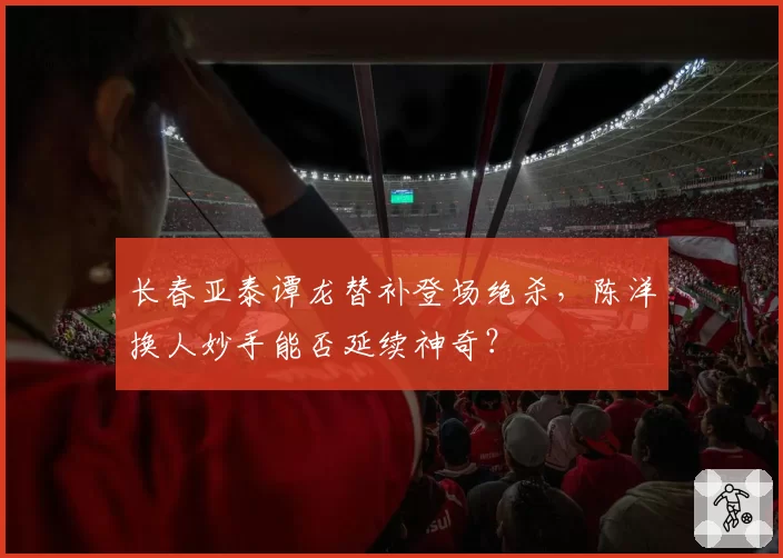 长春亚泰谭龙替补登场绝杀，陈洋换人妙手能否延续神奇？