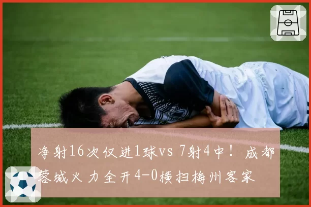 净射16次仅进1球vs 7射4中！成都蓉城火力全开4-0横扫梅州客家