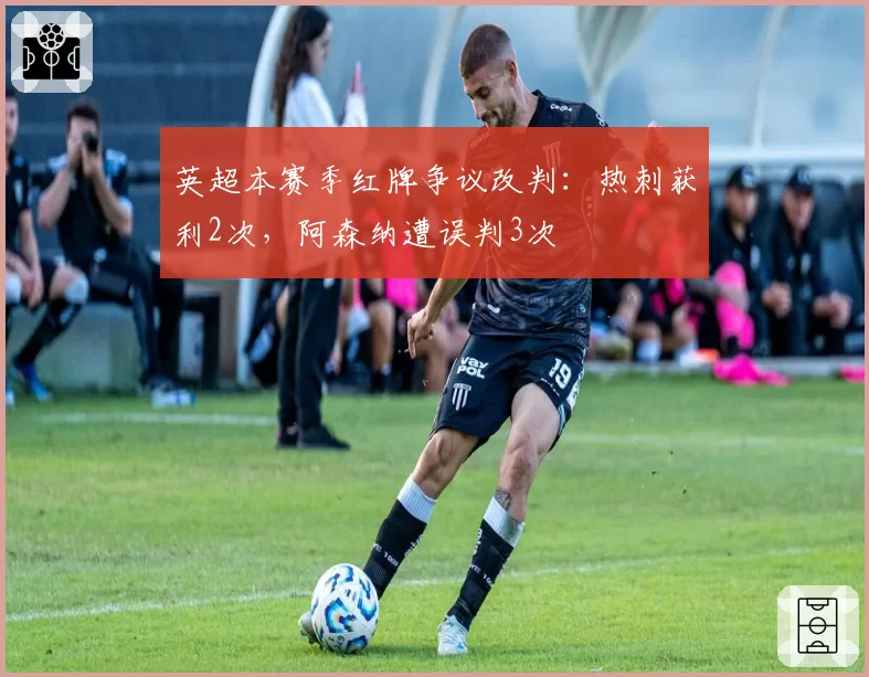 英超本赛季红牌争议改判：热刺获利2次，阿森纳遭误判3次