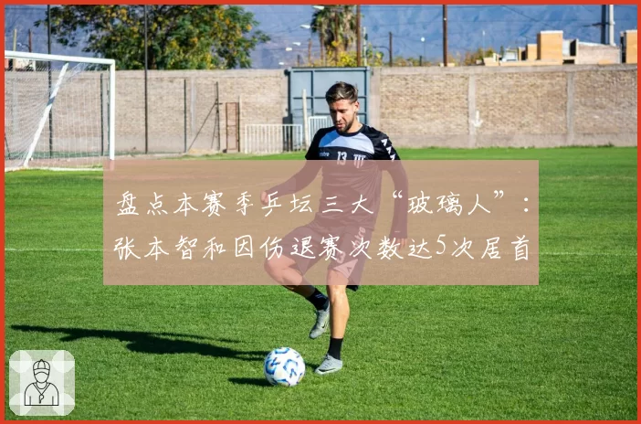 盘点本赛季乒坛三大“玻璃人”：张本智和因伤退赛次数达5次居首
