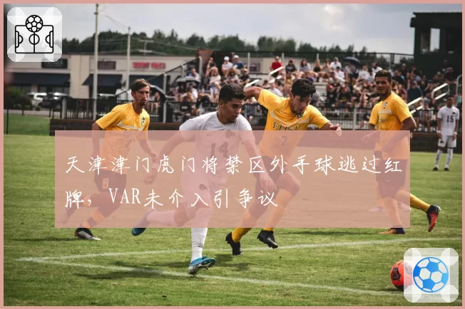 天津津门虎门将禁区外手球逃过红牌，VAR未介入引争议