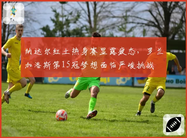 纳达尔红土热身赛显露疲态，罗兰加洛斯第15冠梦想面临严峻挑战