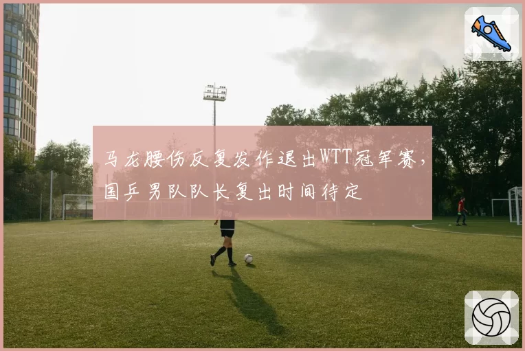 马龙腰伤反复发作退出WTT冠军赛，国乒男队队长复出时间待定