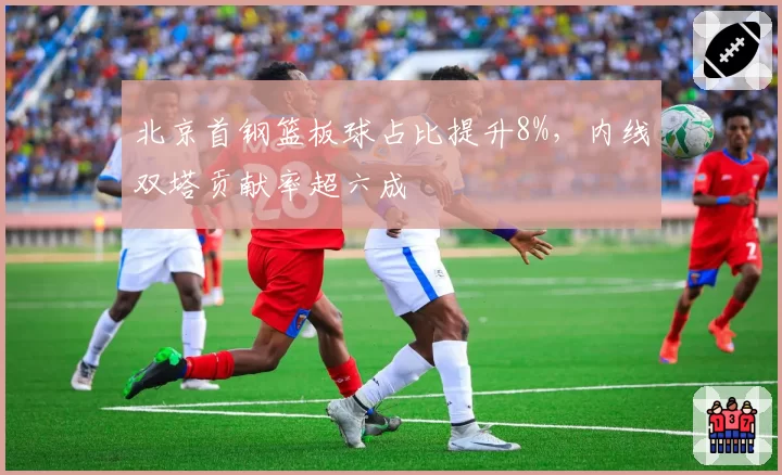 北京首钢篮板球占比提升8%,内线双塔贡献率超六成