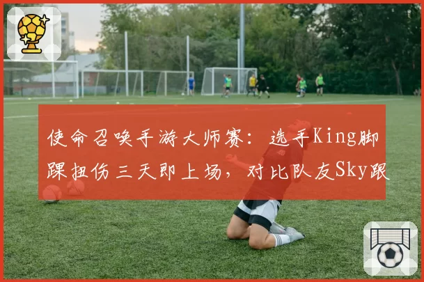 使命召唤手游大师赛:选手King脚踝扭伤三天即上场,对比队友Sky跟腱断裂休赛七个月大相径庭