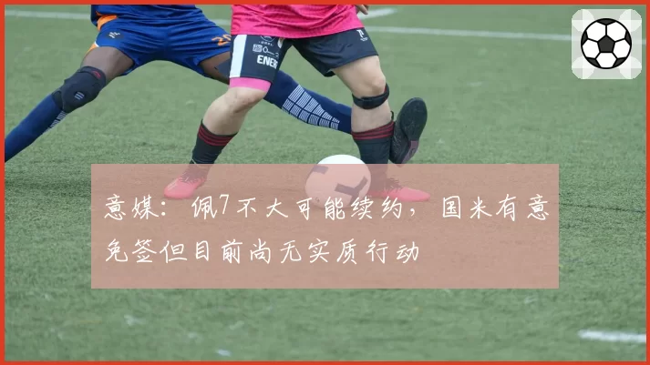 意媒：佩7不大可能续约，国米有意免签但目前尚无实质行动