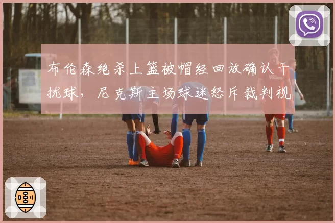 布伦森绝杀上篮被帽经回放确认干扰球，尼克斯主场球迷怒斥裁判视力堪忧？