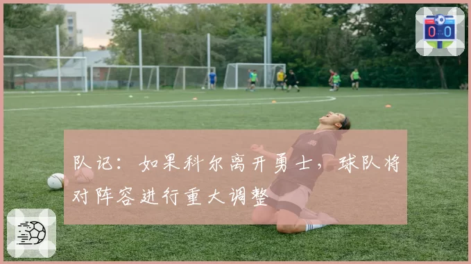 队记：如果科尔离开勇士，球队将对阵容进行重大调整