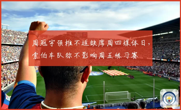 周冠宇颈椎不适缺席周四媒体日，索伯车队称不影响周五练习赛